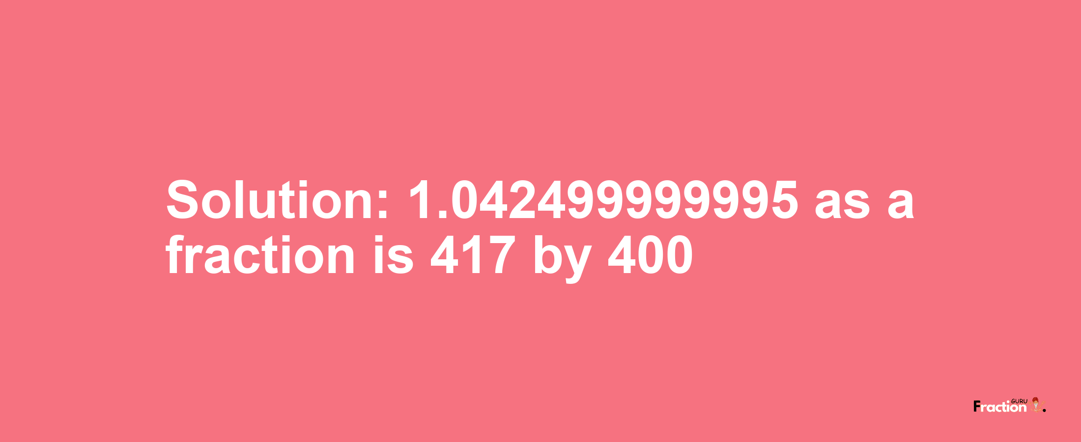 Solution:1.042499999995 as a fraction is 417/400